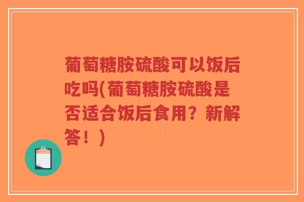 葡萄糖胺硫酸可以饭后吃吗(葡萄糖胺硫酸是否适合饭后食用?新解答!) 葡萄糖胺硫酸可以饭后吃吗(葡萄糖胺硫酸是否适合饭后食用?新解答!)