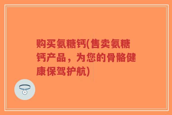 购买氨糖钙(售卖氨糖钙产品，为您的骨骼健康保驾护航)