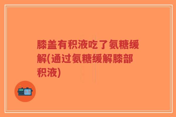 膝盖有积液吃了氨糖缓解(通过氨糖缓解膝部积液) 膝盖有积液吃了氨糖缓解(通过氨糖缓解膝部积液)