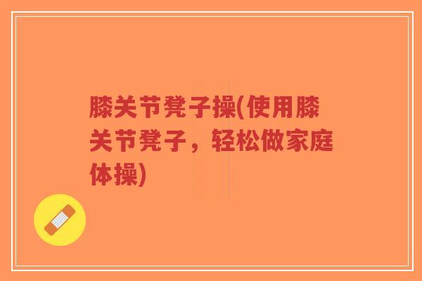 膝关节凳子操(使用膝关节凳子,轻松做家庭体操) 膝关节凳子操(使用膝关节凳子,轻松做家庭体操)