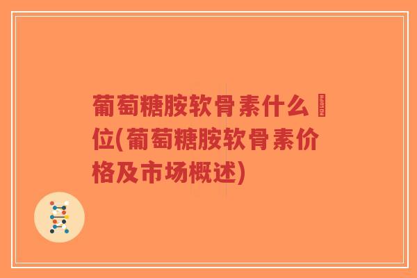 葡萄糖胺软骨素什么價位(葡萄糖胺软骨素价格及市场概述) 葡萄糖胺软骨素什么價位(葡萄糖胺软骨素价格及市场概述)