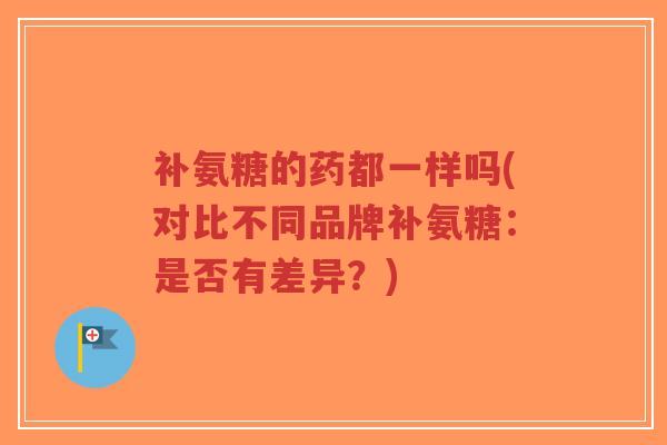 补氨糖的药都一样吗(对比不同品牌补氨糖:是否有差异?) 补氨糖的药都一样吗(对比不同品牌补氨糖:是否有差异?)