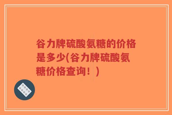 谷力牌硫酸氨糖的价格是多少(谷力牌硫酸氨糖价格查询!) 谷力牌硫酸氨糖的价格是多少(谷力牌硫酸氨糖价格查询!)
