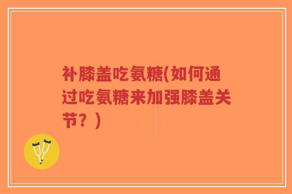 补膝盖吃氨糖(如何通过吃氨糖来加强膝盖关节?) 补膝盖吃氨糖(如何通过吃氨糖来加强膝盖关节?)