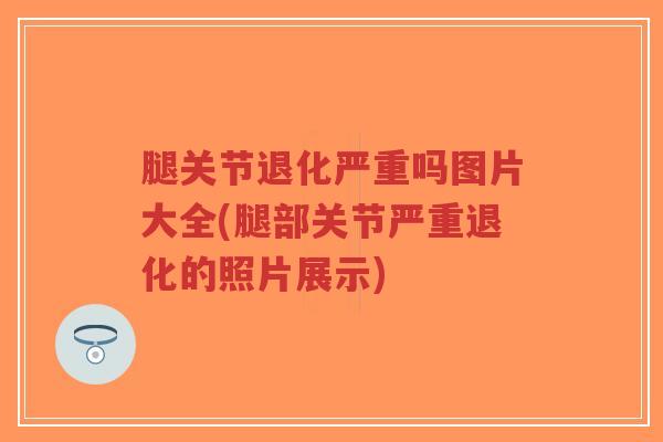 腿关节退化严重吗图片大全(腿部关节严重退化的照片展示) 腿关节退化严重吗图片大全(腿部关节严重退化的照片展示)