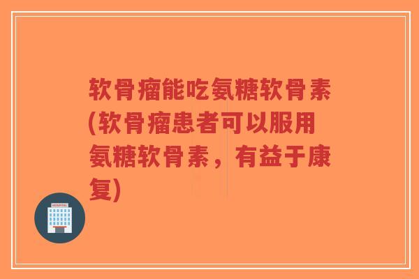 软骨瘤能吃氨糖软骨素(软骨瘤患者可以服用氨糖软骨素，有益于康复)