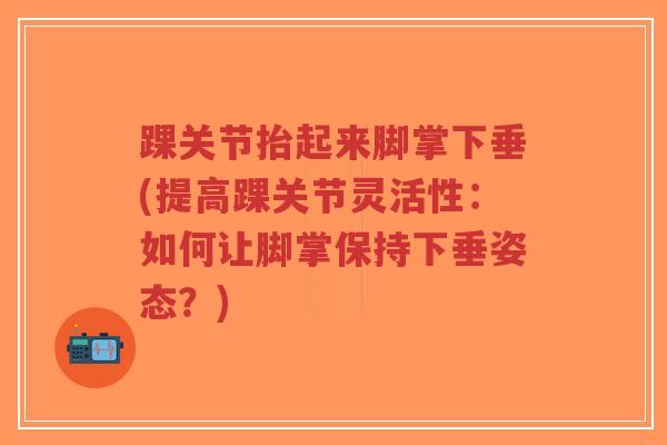 踝关节抬起来脚掌下垂(提高踝关节灵活性:如何让脚掌保持下垂姿态?) 踝关节抬起来脚掌下垂(提高踝关节灵活性:如何让脚掌保持下垂姿态?)