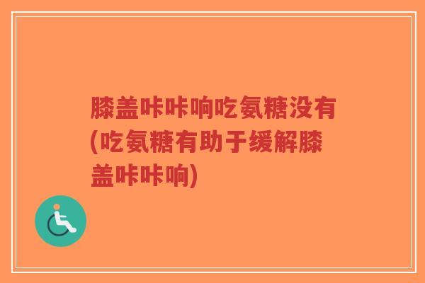 膝盖咔咔响吃氨糖没有(吃氨糖有助于缓解膝盖咔咔响)