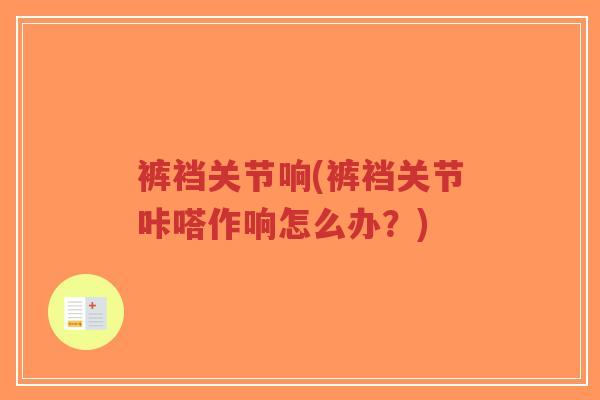 裤裆关节响(裤裆关节咔嗒作响怎么办？)