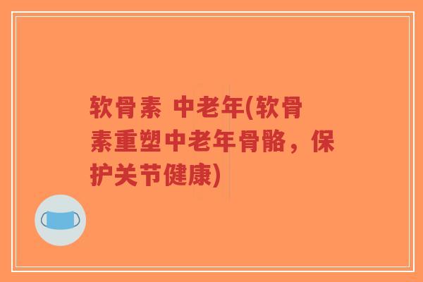 软骨素 中老年(软骨素重塑中老年骨骼，保护关节健康)