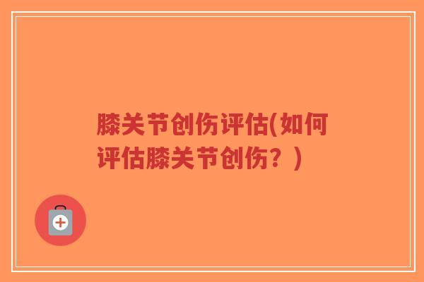 膝关节创伤评估(如何评估膝关节创伤?) 膝关节创伤评估(如何评估膝关节创伤?)