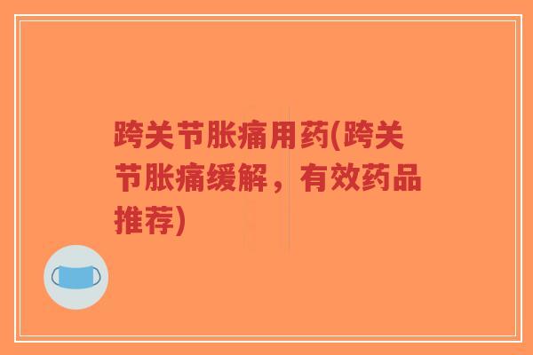 跨关节胀痛用药(跨关节胀痛缓解,有效药品推荐) 跨关节胀痛用药(跨关节胀痛缓解,有效药品推荐)