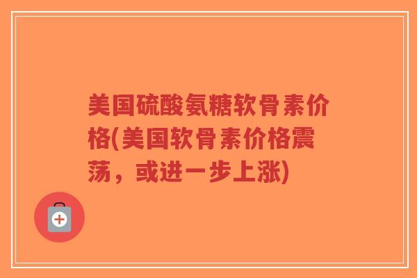 美国硫酸氨糖软骨素价格(美国软骨素价格震荡,或进一步上涨) 美国硫酸氨糖软骨素价格(美国软骨素价格震荡,或进一步上涨)