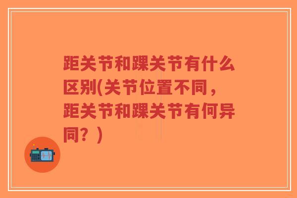 距关节和踝关节有什么区别(关节位置不同,距关节和踝关节有何异同?) 距关节和踝关节有什么区别(关节位置不同,距关节和踝关节有何异同?)