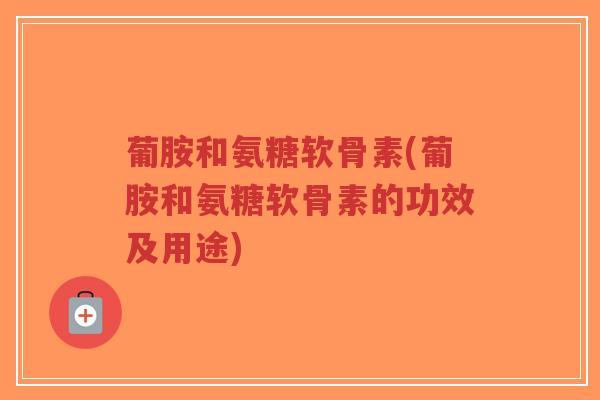 葡胺和氨糖软骨素(葡胺和氨糖软骨素的功效及用途) 葡胺和氨糖软骨素(葡胺和氨糖软骨素的功效及用途)