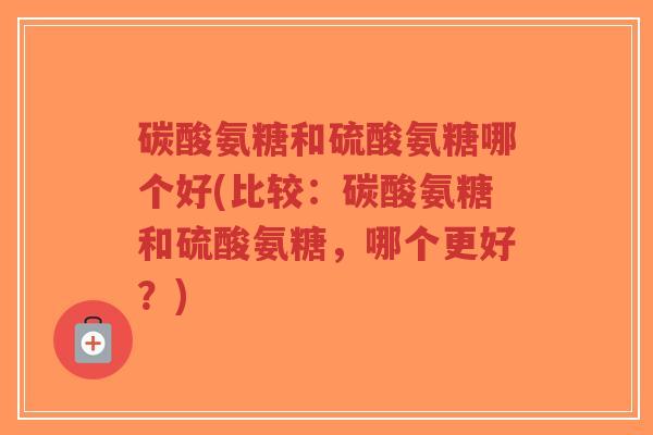 碳酸氨糖和硫酸氨糖哪个好(比较:碳酸氨糖和硫酸氨糖,哪个更好?) 碳酸氨糖和硫酸氨糖哪个好(比较:碳酸氨糖和硫酸氨糖,哪个更好?)