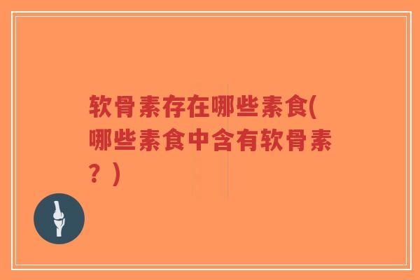 软骨素存在哪些素食(哪些素食中含有软骨素?) 软骨素存在哪些素食(哪些素食中含有软骨素?)