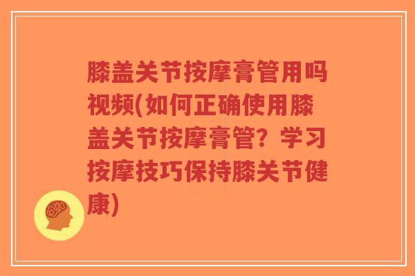 膝盖关节按摩膏管用吗视频(如何正确使用膝盖关节按摩膏管?学习按摩技巧保持膝关节健康) 膝盖关节按摩膏管用吗视频(如何正确使用膝盖关节按摩膏管?学习按摩技巧保持膝关节健康)