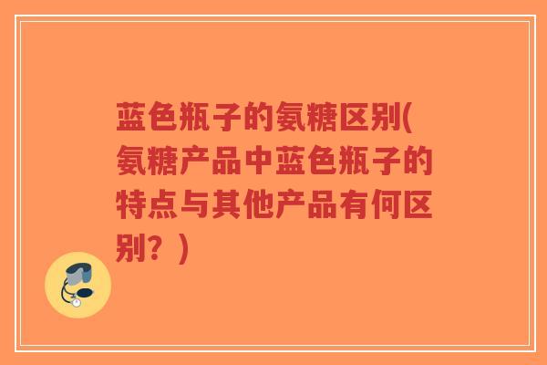 蓝色瓶子的氨糖区别(氨糖产品中蓝色瓶子的特点与其他产品有何区别?) 蓝色瓶子的氨糖区别(氨糖产品中蓝色瓶子的特点与其他产品有何区别?)