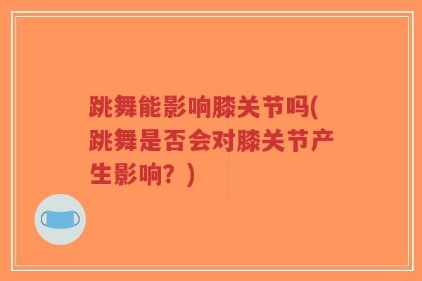 跳舞能影响膝关节吗(跳舞是否会对膝关节产生影响?) 跳舞能影响膝关节吗(跳舞是否会对膝关节产生影响?)