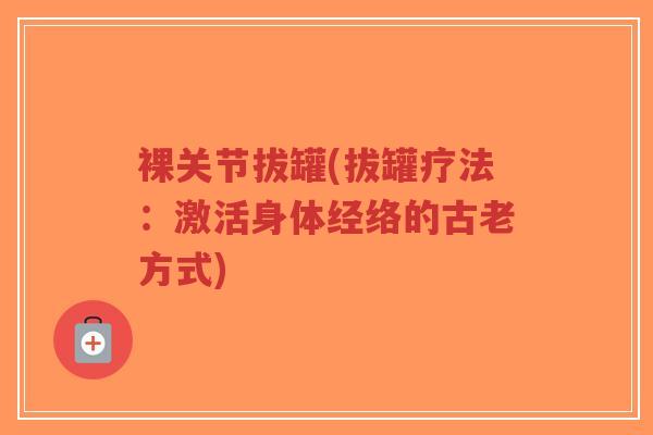 裸关节拔罐(拔罐疗法:激活身体经络的古老方式) 裸关节拔罐(拔罐疗法:激活身体经络的古老方式)