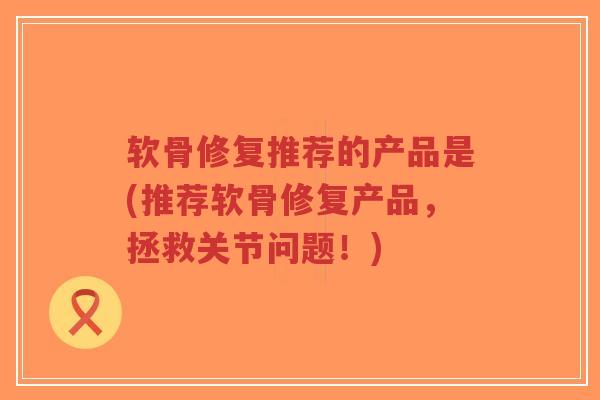 软骨修复推荐的产品是(推荐软骨修复产品，拯救关节问题！)