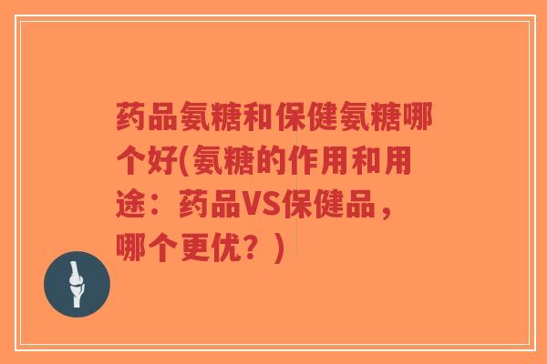 药品氨糖和保健氨糖哪个好(氨糖的作用和用途：药品VS保健品，哪个更优？)