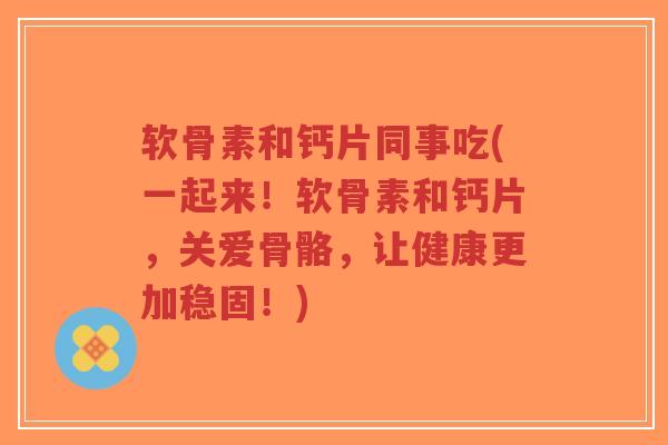 软骨素和钙片同事吃(一起来!软骨素和钙片,关爱骨骼,让健康更加稳固!) 软骨素和钙片同事吃(一起来!软骨素和钙片,关爱骨骼,让健康更加稳固!)
