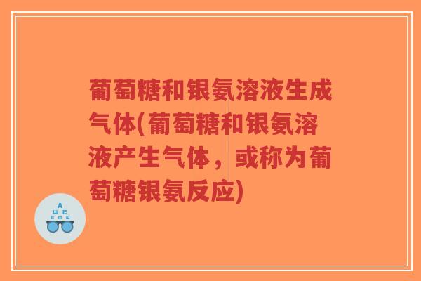 葡萄糖和银氨溶液生成气体(葡萄糖和银氨溶液产生气体,或称为葡萄糖银氨反应) 葡萄糖和银氨溶液生成气体(葡萄糖和银氨溶液产生气体,或称为葡萄糖银氨反应)