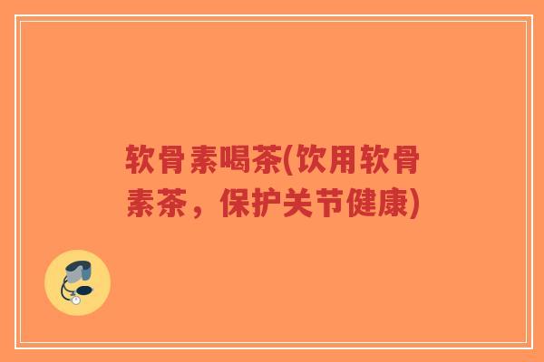软骨素喝茶(饮用软骨素茶,保护关节健康) 软骨素喝茶(饮用软骨素茶,保护关节健康)