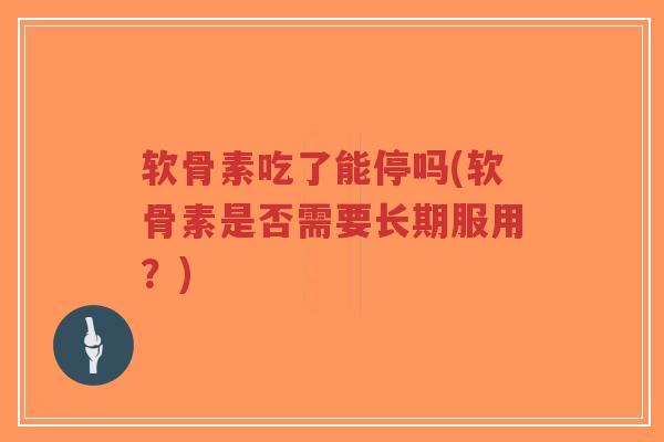 软骨素吃了能停吗(软骨素是否需要长期服用?) 软骨素吃了能停吗(软骨素是否需要长期服用?)