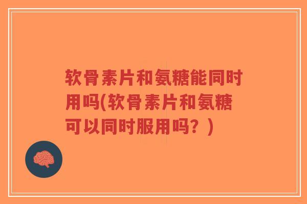 软骨素片和氨糖能同时用吗(软骨素片和氨糖可以同时服用吗?) 软骨素片和氨糖能同时用吗(软骨素片和氨糖可以同时服用吗?)