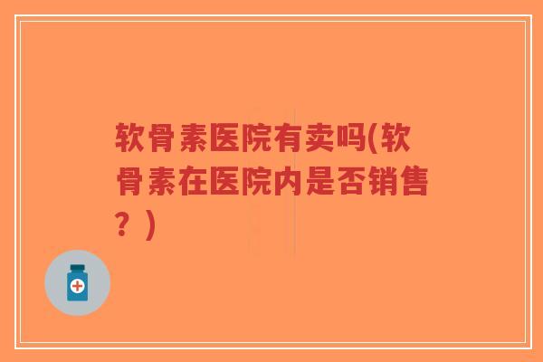 软骨素医院有卖吗(软骨素在医院内是否销售?) 软骨素医院有卖吗(软骨素在医院内是否销售?)