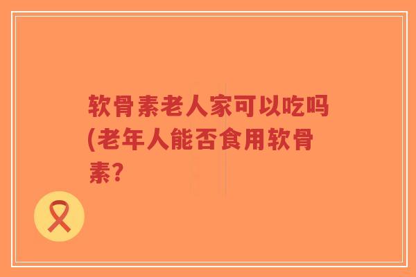 软骨素老人家可以吃吗(老年人能否食用软骨素? 软骨素老人家可以吃吗(老年人能否食用软骨素?