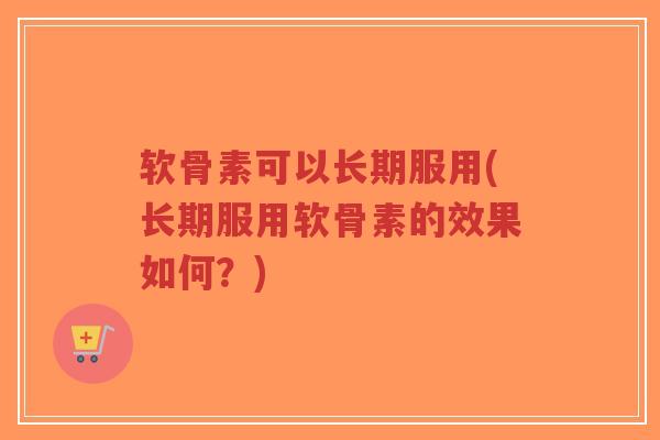 软骨素可以长期服用(长期服用软骨素的效果如何?) 软骨素可以长期服用(长期服用软骨素的效果如何?)