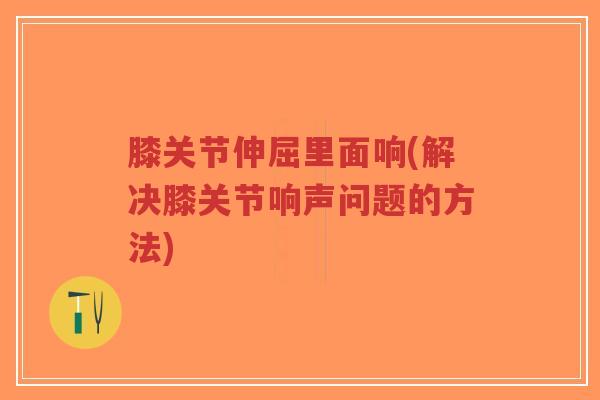 膝关节伸屈里面响(解决膝关节响声问题的方法)