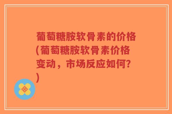 葡萄糖胺软骨素的价格(葡萄糖胺软骨素价格变动,市场反应如何?) 葡萄糖胺软骨素的价格(葡萄糖胺软骨素价格变动,市场反应如何?)