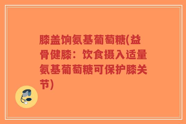 膝盖饷氨基葡萄糖(益骨健膝:饮食摄入适量氨基葡萄糖可保护膝关节) 膝盖饷氨基葡萄糖(益骨健膝:饮食摄入适量氨基葡萄糖可保护膝关节)