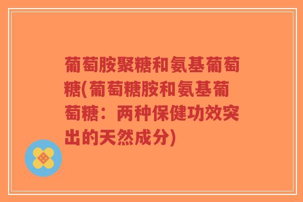 葡萄胺聚糖和氨基葡萄糖(葡萄糖胺和氨基葡萄糖:两种保健功效突出的天然成分) 葡萄胺聚糖和氨基葡萄糖(葡萄糖胺和氨基葡萄糖:两种保健功效突出的天然成分)