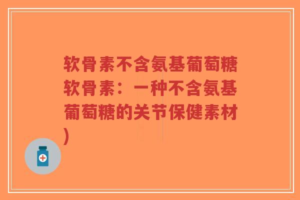 软骨素不含氨基葡萄糖软骨素:一种不含氨基葡萄糖的关节保健素材) 软骨素不含氨基葡萄糖软骨素:一种不含氨基葡萄糖的关节保健素材)