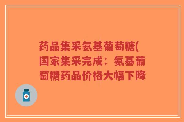 药品集采氨基葡萄糖(国家集采完成:氨基葡萄糖药品价格大幅下降 药品集采氨基葡萄糖(国家集采完成:氨基葡萄糖药品价格大幅下降