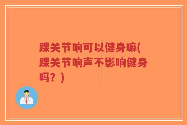 踝关节响可以健身嘛(踝关节响声不影响健身吗?) 踝关节响可以健身嘛(踝关节响声不影响健身吗?)