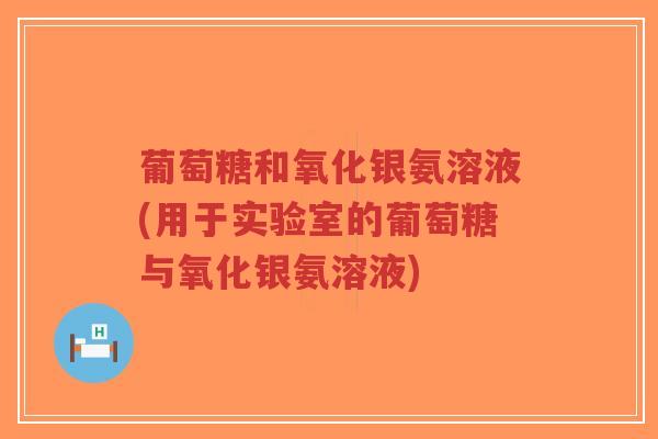 葡萄糖和氧化银氨溶液(用于实验室的葡萄糖与氧化银氨溶液) 葡萄糖和氧化银氨溶液(用于实验室的葡萄糖与氧化银氨溶液)