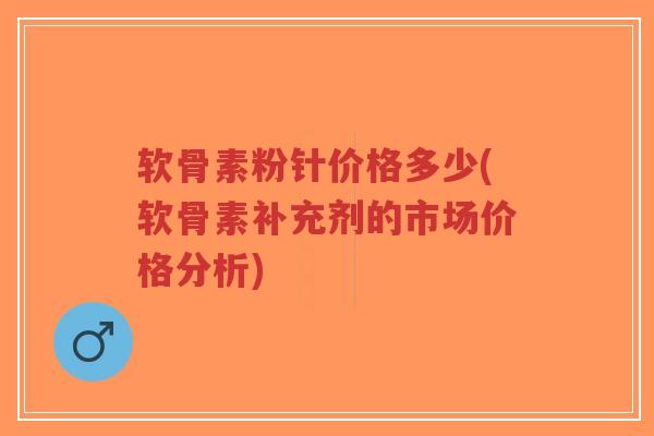 软骨素粉针价格多少(软骨素补充剂的市场价格分析)