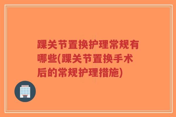 踝关节置换护理常规有哪些(踝关节置换手术后的常规护理措施) 踝关节置换护理常规有哪些(踝关节置换手术后的常规护理措施)