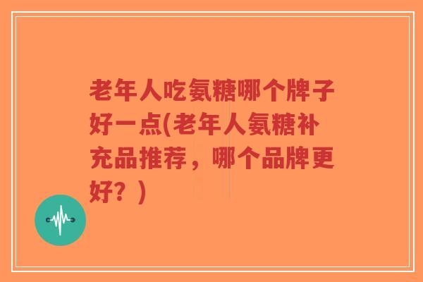 老年人吃氨糖哪个牌子好一点(老年人氨糖补充品推荐,哪个品牌更好?) 老年人吃氨糖哪个牌子好一点(老年人氨糖补充品推荐,哪个品牌更好?)