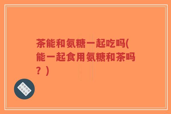 茶能和氨糖一起吃吗(能一起食用氨糖和茶吗？)