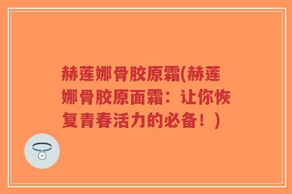 赫莲娜骨胶原霜(赫莲娜骨胶原面霜:让你恢复青春活力的必备!) 赫莲娜骨胶原霜(赫莲娜骨胶原面霜:让你恢复青春活力的必备!)