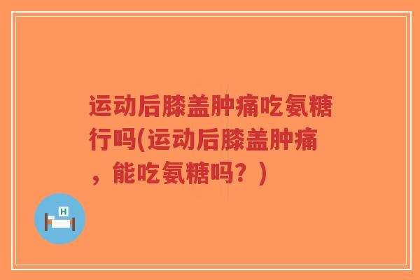 运动后膝盖肿痛吃氨糖行吗(运动后膝盖肿痛,能吃氨糖吗?) 运动后膝盖肿痛吃氨糖行吗(运动后膝盖肿痛,能吃氨糖吗?)