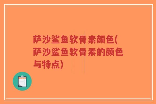 萨沙鲨鱼软骨素颜色(萨沙鲨鱼软骨素的颜色与特点)